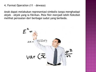 4. Format Operation (11 – dewasa)
Anak dapat melakukan representasi simbolis tanpa menghadapi
objek – objek yang ia fikirkan. Pola fikir menjadi lebih fleksibel
melihat persoalan dari berbagai sudut yang berbeda.
 