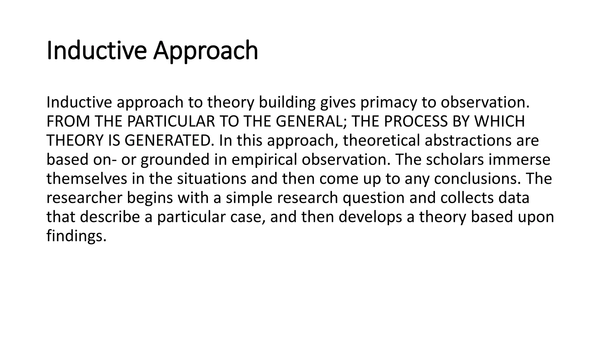 Inductive Approach
Inductive approach to theory building gives primacy to observation.
FROM THE PARTICULAR TO THE GENERAL; THE PROCESS BY WHICH
THEORY IS GENERATED. In this approach, theoretical abstractions are
based on- or grounded in empirical observation. The scholars immerse
themselves in the situations and then come up to any conclusions. The
researcher begins with a simple research question and collects data
that describe a particular case, and then develops a theory based upon
findings.
 