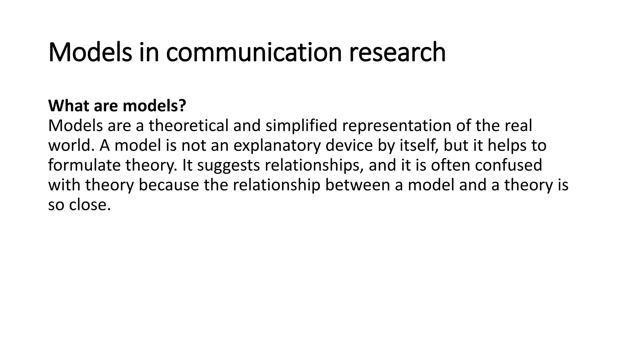 Models in communication research
What are models?
Models are a theoretical and simplified representation of the real
world. A model is not an explanatory device by itself, but it helps to
formulate theory. It suggests relationships, and it is often confused
with theory because the relationship between a model and a theory is
so close.
 