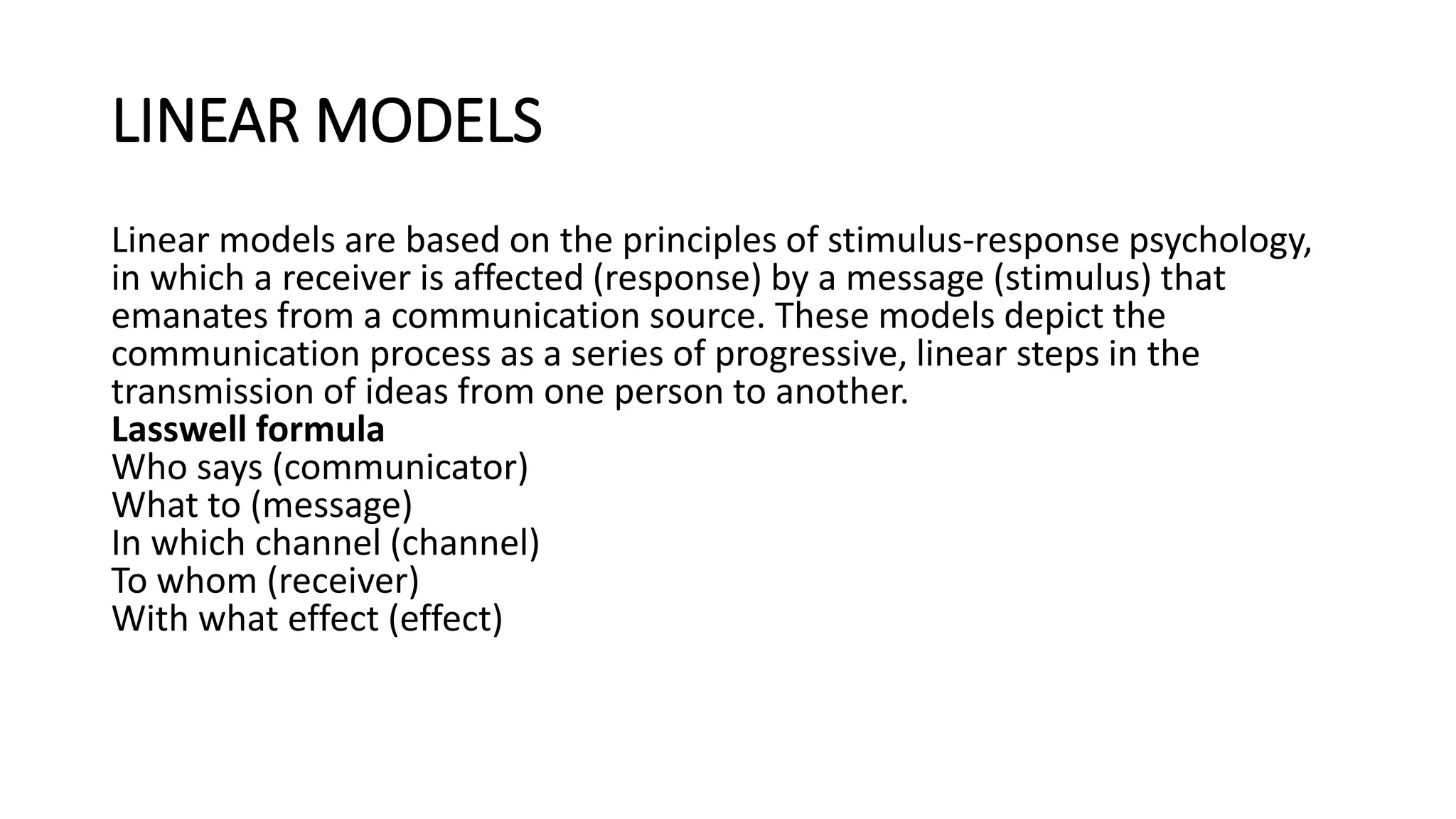 LINEAR MODELS
Linear models are based on the principles of stimulus-response psychology,
in which a receiver is affected (response) by a message (stimulus) that
emanates from a communication source. These models depict the
communication process as a series of progressive, linear steps in the
transmission of ideas from one person to another.
Lasswell formula
Who says (communicator)
What to (message)
In which channel (channel)
To whom (receiver)
With what effect (effect)
 