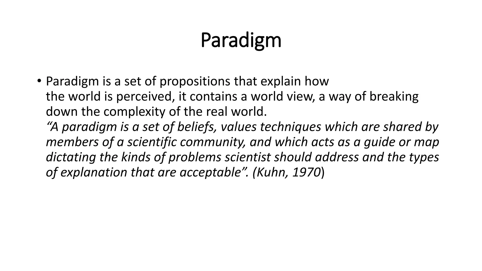Paradigm
• Paradigm is a set of propositions that explain how
the world is perceived, it contains a world view, a way of breaking
down the complexity of the real world.
“A paradigm is a set of beliefs, values techniques which are shared by
members of a scientific community, and which acts as a guide or map
dictating the kinds of problems scientist should address and the types
of explanation that are acceptable”. (Kuhn, 1970)
 