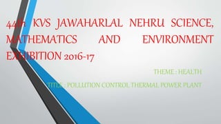44th KVS JAWAHARLAL NEHRU SCIENCE,
MATHEMATICS AND ENVIRONMENT
EXHIBITION 2016-17
THEME : HEALTH
TITLE : POLLUTION CONTROL THERMAL POWER PLANT
 