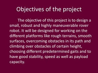 Objectives of the project
The objective of this project is to design a
small, robust and highly maneuverable rover
robot. It will be designed for working on the
different platforms like rough terrains, smooth
surfaces, overcoming obstacles in its path and
climbing over obstacles of certain height,
choosing different predetermined gaits and to
have good stability, speed as well as payload
capacity.
 