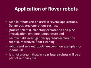 Application of Rover robots
• Mobile robots can be used in several applications.
Dangerous area operations such as,
• (Nuclear plants), planetary exploration and pipe
investigation, extreme temperature and
• narrow field investigations (pyramid exploration
robots). Moreover, floor cleaning
• robots and servant robots are common examples for
indoor use.
• It is not a dream that, in near future robots will be a
part of our daily life
 