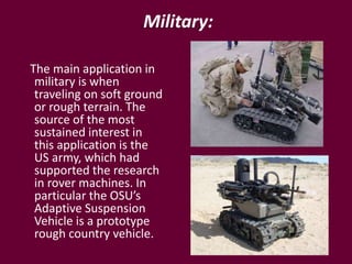 Military:
The main application in
military is when
traveling on soft ground
or rough terrain. The
source of the most
sustained interest in
this application is the
US army, which had
supported the research
in rover machines. In
particular the OSU’s
Adaptive Suspension
Vehicle is a prototype
rough country vehicle.
 