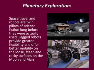Planetary Exploration:
Space travel and
robots are twin
pillars of science
fiction long before
they were actually
used. Legged robots
provide greater
flexibility and offer
better mobility on
the loose, steep and
rocky surfaces on the
Moon and Mars.
 