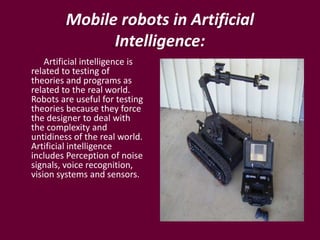 Mobile robots in Artificial
Intelligence:
Artificial intelligence is
related to testing of
theories and programs as
related to the real world.
Robots are useful for testing
theories because they force
the designer to deal with
the complexity and
untidiness of the real world.
Artificial intelligence
includes Perception of noise
signals, voice recognition,
vision systems and sensors.
 