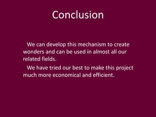 Conclusion
We can develop this mechanism to create
wonders and can be used in almost all our
related fields.
We have tried our best to make this project
much more economical and efficient.
 