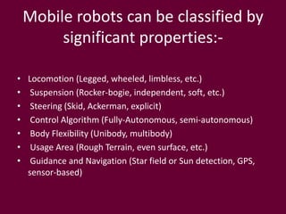 Mobile robots can be classified by
significant properties:-
• Locomotion (Legged, wheeled, limbless, etc.)
• Suspension (Rocker-bogie, independent, soft, etc.)
• Steering (Skid, Ackerman, explicit)
• Control Algorithm (Fully-Autonomous, semi-autonomous)
• Body Flexibility (Unibody, multibody)
• Usage Area (Rough Terrain, even surface, etc.)
• Guidance and Navigation (Star field or Sun detection, GPS,
sensor-based)
 