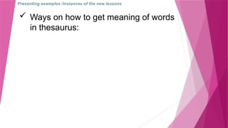 Presenting examples /instances of the new lessons
 Ways on how to get meaning of words
in thesaurus:
 
