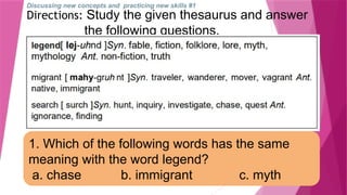 Discussing new concepts and practicing new skills #1
Directions: Study the given thesaurus and answer
the following questions.
1. Which of the following words has the same
meaning with the word legend?
a. chase b. immigrant c. myth
 