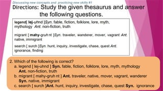 Discussing new concepts and practicing new skills #1
Directions: Study the given thesaurus and answer
the following questions.
2. Which of the following is correct?
a. legend [ lej-uhnd ] Syn. fable, fiction, folklore, lore, myth, mythology
Ant. non-fiction, truth
b. migrant [ mahy-gruh nt ] Ant. traveler, native, mover, vagrant, wanderer
Syn. native, immigrant
c. search [ surch ]Ant. hunt, inquiry, investigate, chase, quest Syn. ignorance
 