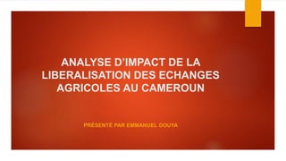 ANALYSE D’IMPACT DE LA
LIBERALISATION DES ECHANGES
AGRICOLES AU CAMEROUN
PRÉSENTÉ PAR EMMANUEL DOUYA
 