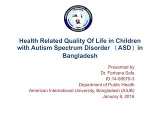 Health Related Quality Of Life in Children
with Autism Spectrum Disorder (ASD) in
Bangladesh
Presented by
Dr. Farhana Safa
ID:14-98079-3
Department of Public Health
American International University, Bangladesh (AIUB)
January 8, 2016
 