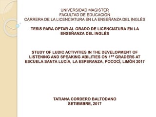 UNIVERSIDAD MAGISTER
FACULTAD DE EDUCACIÓN
CARRERA DE LA LICENCIATURA EN LA ENSEÑANZA DEL INGLÉS
TESIS PARA OPTAR AL GRADO DE LICENCIATURA EN LA
ENSEÑANZA DEL INGLÉS
STUDY OF LUDIC ACTIVITIES IN THE DEVELOPMENT OF
LISTENING AND SPEAKING ABILITIES ON 1ST GRADERS AT
ESCUELA SANTA LUCÍA, LA ESPERANZA, POCOCÍ, LIMÓN 2017
TATIANA CORDERO BALTODANO
SETIEMBRE, 2017
 