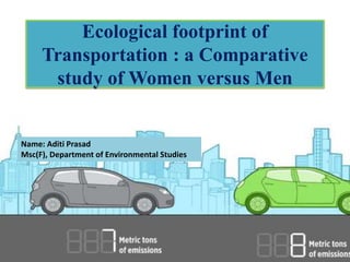 Ecological footprint of
Transportation : a Comparative
study of Women versus Men
Name: Aditi Prasad
Msc(F), Department of Environmental Studies
 