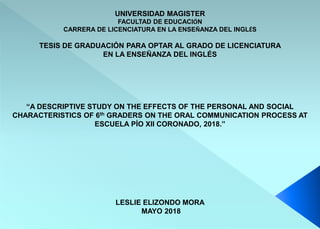 UNIVERSIDAD MAGISTER
FACULTAD DE EDUCACIÓN
CARRERA DE LICENCIATURA EN LA ENSEÑANZA DEL INGLÉS
TESIS DE GRADUACIÓN PARA OPTAR AL GRADO DE LICENCIATURA
EN LA ENSEÑANZA DEL INGLÉS
“A DESCRIPTIVE STUDY ON THE EFFECTS OF THE PERSONAL AND SOCIAL
CHARACTERISTICS OF 6th GRADERS ON THE ORAL COMMUNICATION PROCESS AT
ESCUELA PÍO XII CORONADO, 2018.”
LESLIE ELIZONDO MORA
MAYO 2018
 