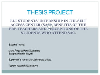 THESIS PROJECT
 ELT STUDENTS’ INTERNSHIP IN THE SELF
 ACCESS CENTER (SAC): BENEFITS OF THE
PRE-TEACHERS AND PERCEPTIONS OF THE
      STUDENTS WHO ATTEND SAC.


Students’ name:

Mora Ángeles Rosa Guadalupe
Sacapala Ficachi Nayeli

Supervisor’ s name: Mariza Méndez López

Type of research:Qualitative
 