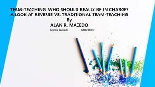 Aprilia Gunadi A1B218037
TEAM-TEACHING: WHO SHOULD REALLY BE IN CHARGE?
A LOOK AT REVERSE VS. TRADITIONAL TEAM-TEACHING
By
ALAN R. MACEDO
 