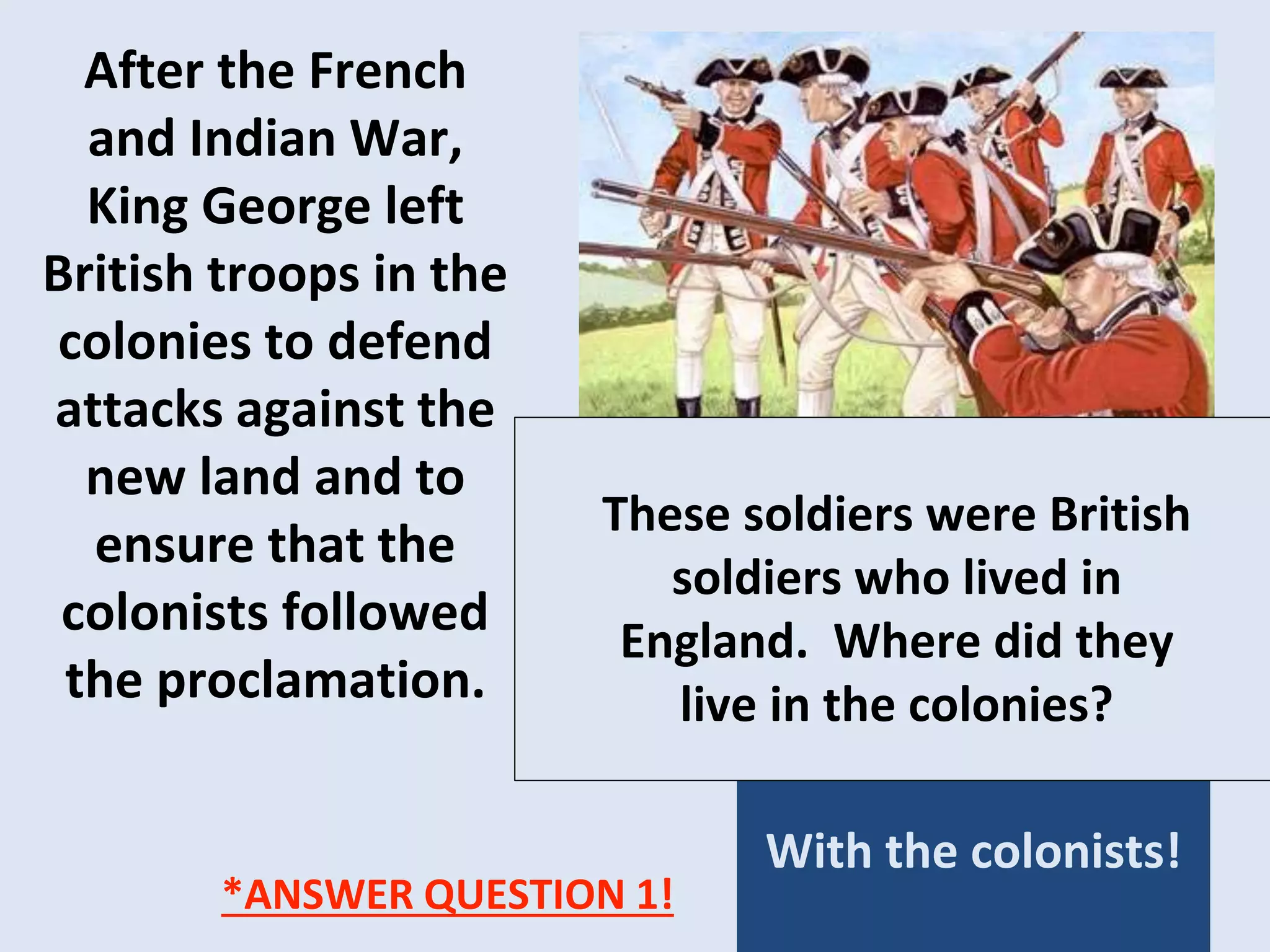 After the French
and Indian War,
King George left
British troops in the
colonies to defend
attacks against the
new land and to
ensure that the
colonists followed
the proclamation.
With the colonists!
These soldiers were British
soldiers who lived in
England. Where did they
live in the colonies?
*ANSWER QUESTION 1!
 