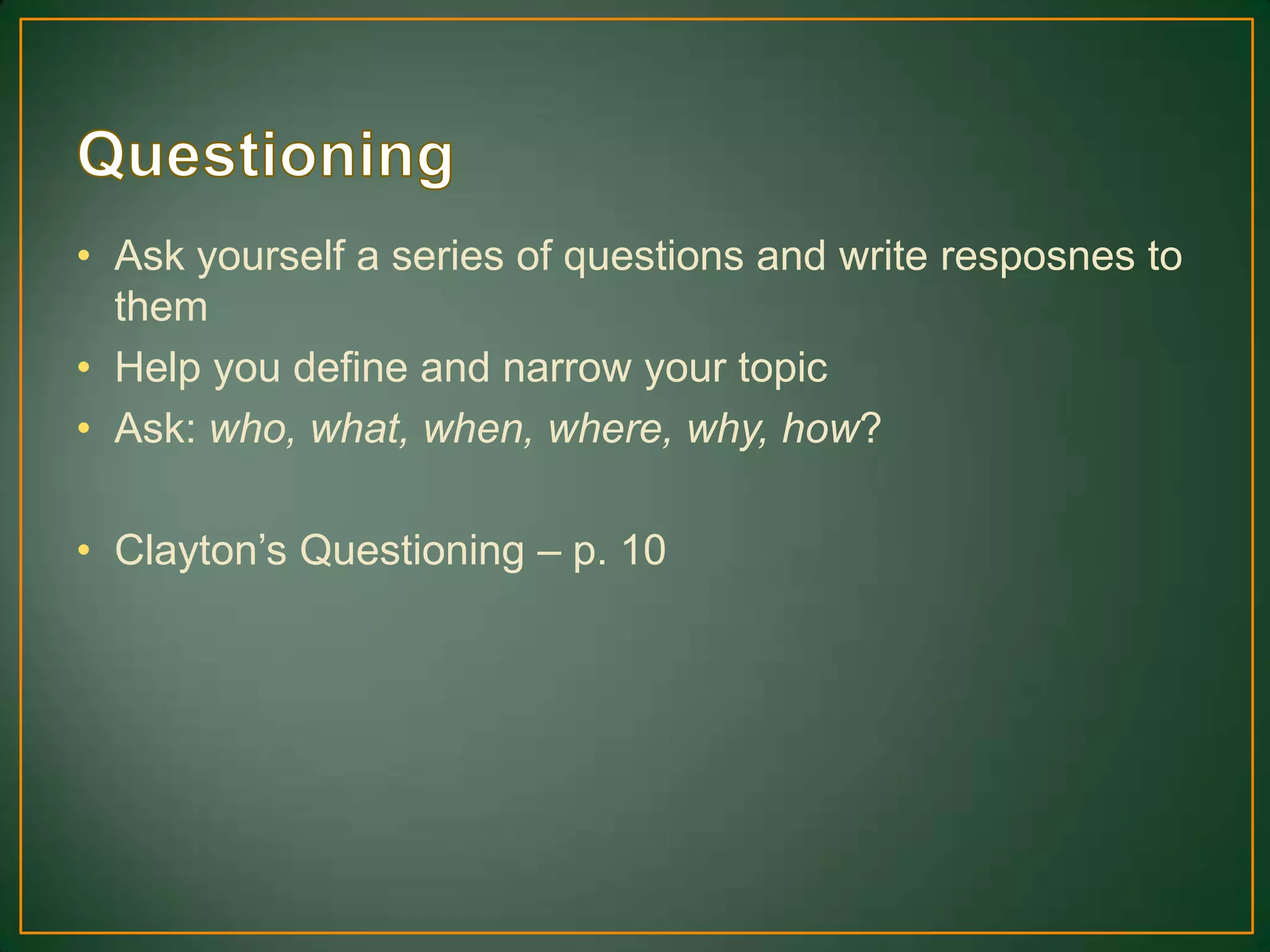 • Ask yourself a series of questions and write resposnes to
them
• Help you define and narrow your topic
• Ask: who, what, when, where, why, how?
• Clayton’s Questioning – p. 10
 