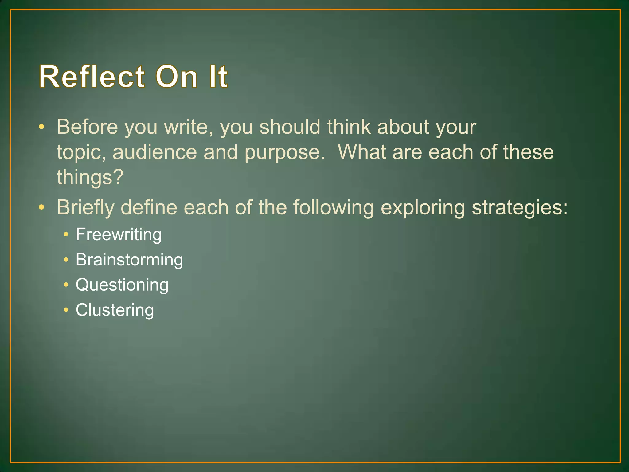 • Before you write, you should think about your
topic, audience and purpose. What are each of these
things?
• Briefly define each of the following exploring strategies:
• Freewriting
• Brainstorming
• Questioning
• Clustering
 