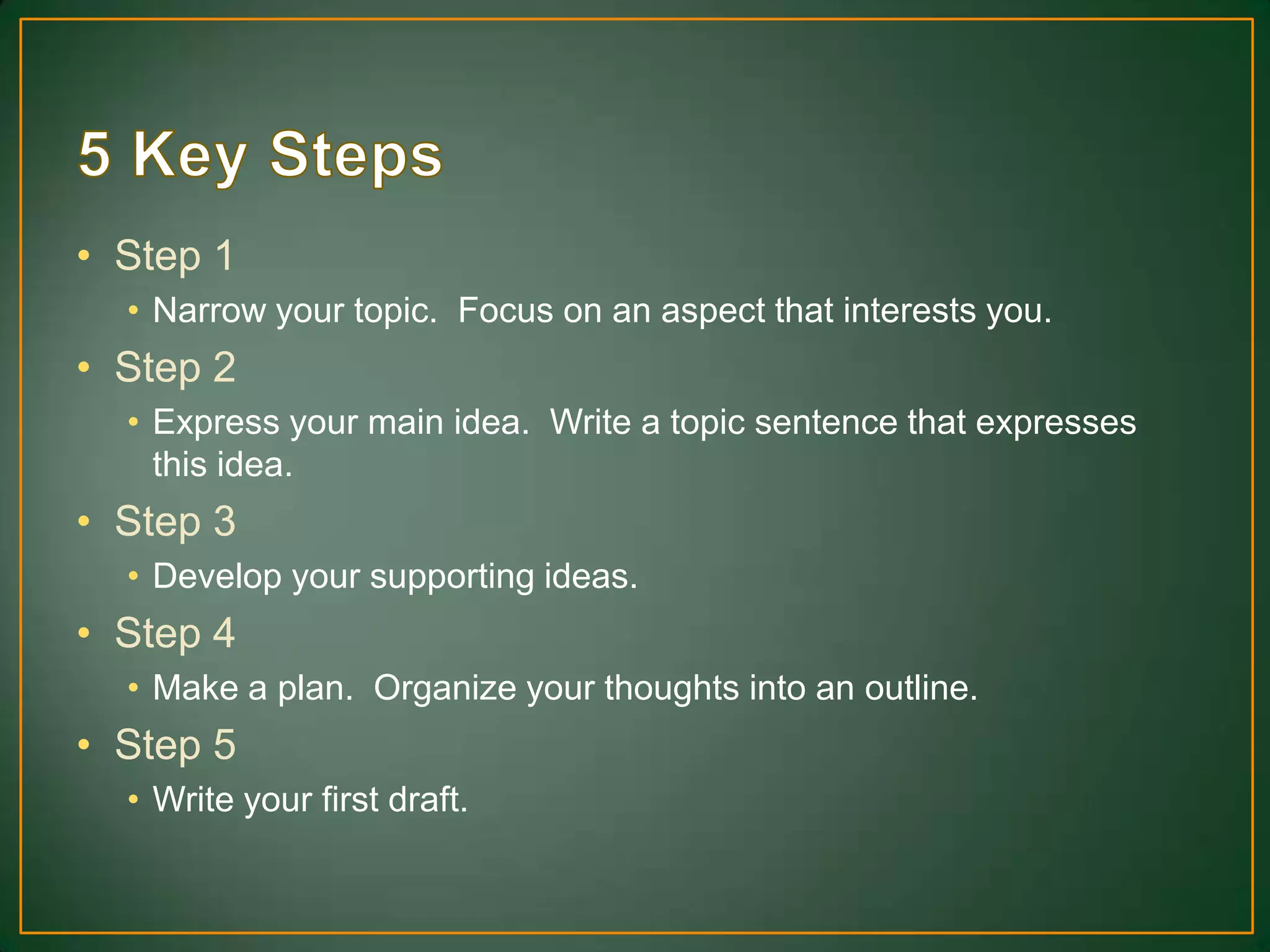 • Step 1
• Narrow your topic. Focus on an aspect that interests you.
• Step 2
• Express your main idea. Write a topic sentence that expresses
this idea.
• Step 3
• Develop your supporting ideas.
• Step 4
• Make a plan. Organize your thoughts into an outline.
• Step 5
• Write your first draft.
 