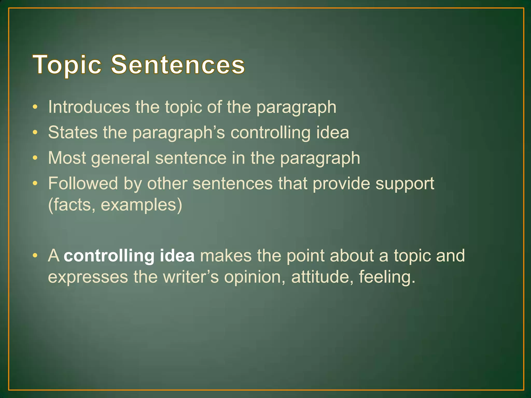 • Introduces the topic of the paragraph
• States the paragraph’s controlling idea
• Most general sentence in the paragraph
• Followed by other sentences that provide support
(facts, examples)
• A controlling idea makes the point about a topic and
expresses the writer’s opinion, attitude, feeling.
 