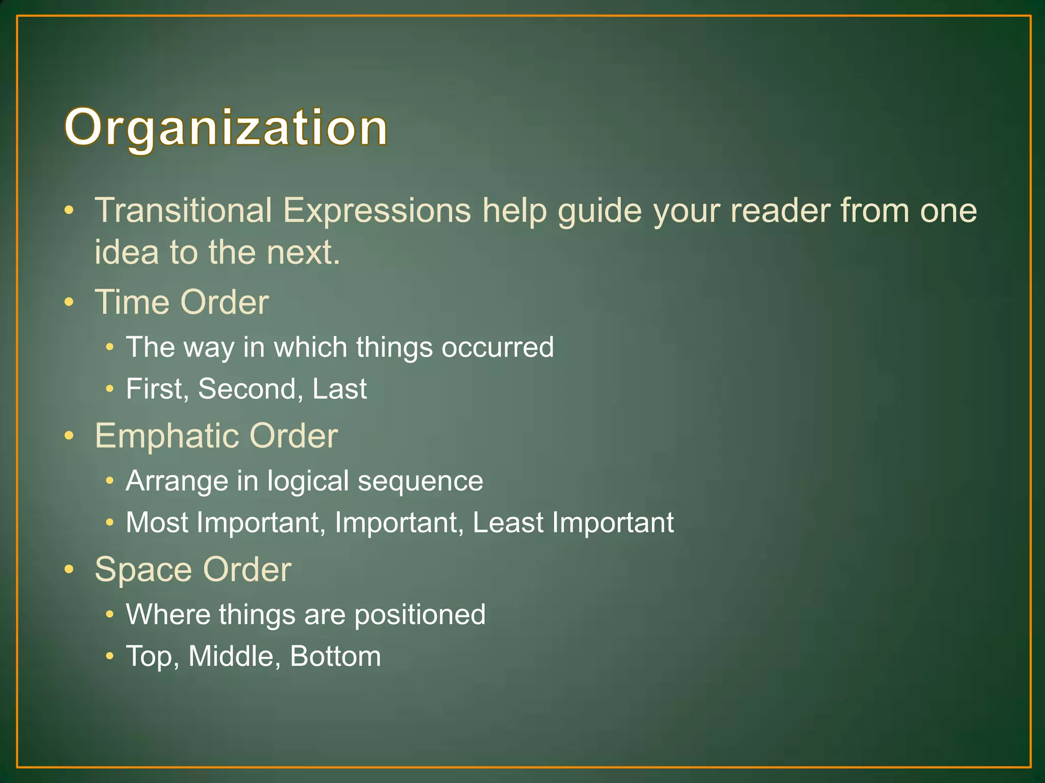 • Transitional Expressions help guide your reader from one
idea to the next.
• Time Order
• The way in which things occurred
• First, Second, Last
• Emphatic Order
• Arrange in logical sequence
• Most Important, Important, Least Important
• Space Order
• Where things are positioned
• Top, Middle, Bottom
 