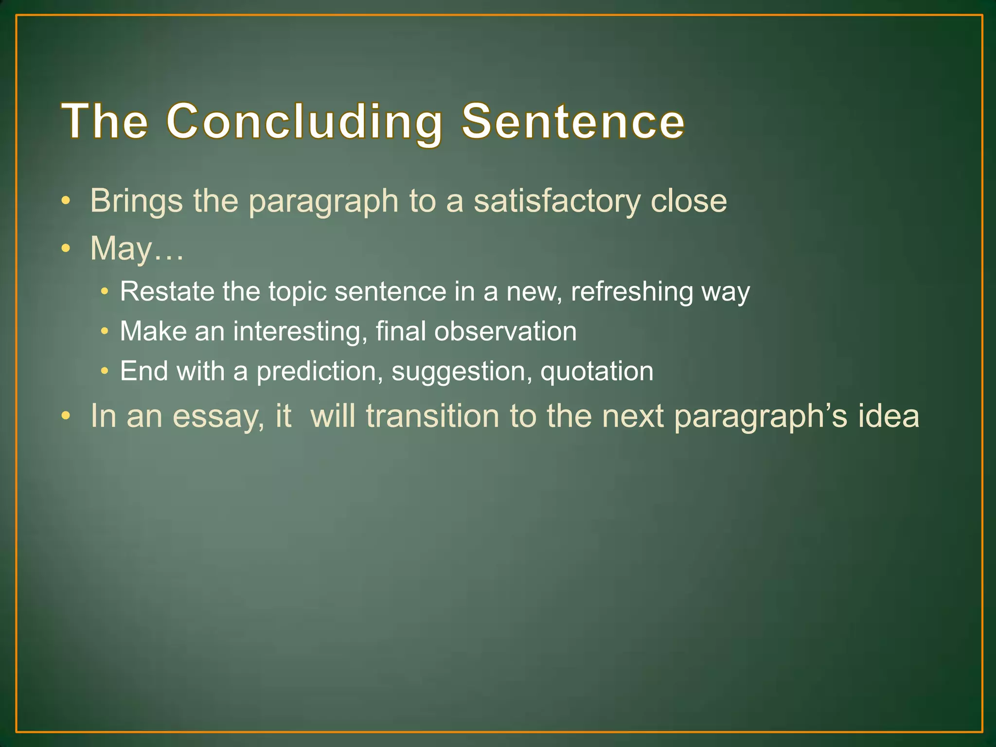 • Brings the paragraph to a satisfactory close
• May…
• Restate the topic sentence in a new, refreshing way
• Make an interesting, final observation
• End with a prediction, suggestion, quotation
• In an essay, it will transition to the next paragraph’s idea
 