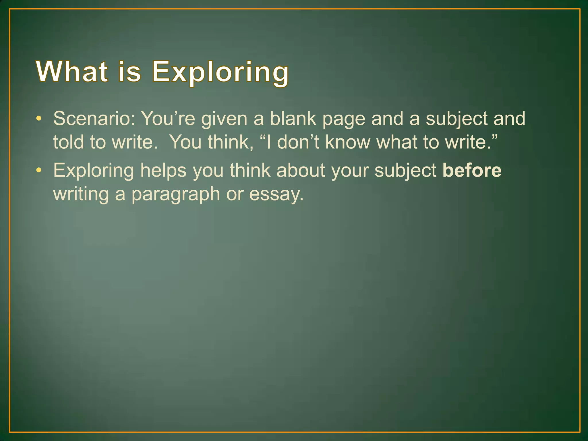 • Scenario: You’re given a blank page and a subject and
told to write. You think, “I don’t know what to write.”
• Exploring helps you think about your subject before
writing a paragraph or essay.
 