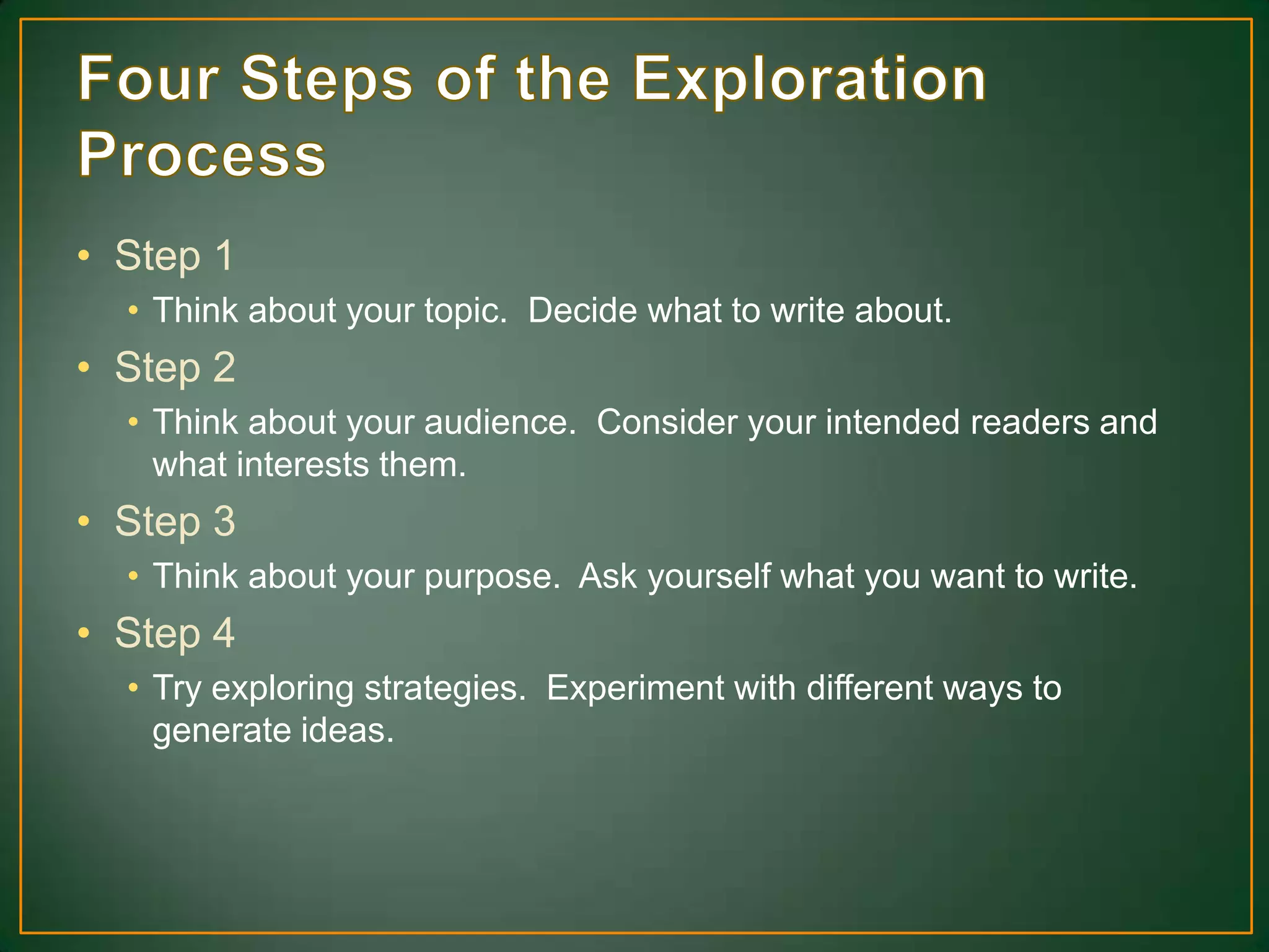 • Step 1
• Think about your topic. Decide what to write about.
• Step 2
• Think about your audience. Consider your intended readers and
what interests them.
• Step 3
• Think about your purpose. Ask yourself what you want to write.
• Step 4
• Try exploring strategies. Experiment with different ways to
generate ideas.
 