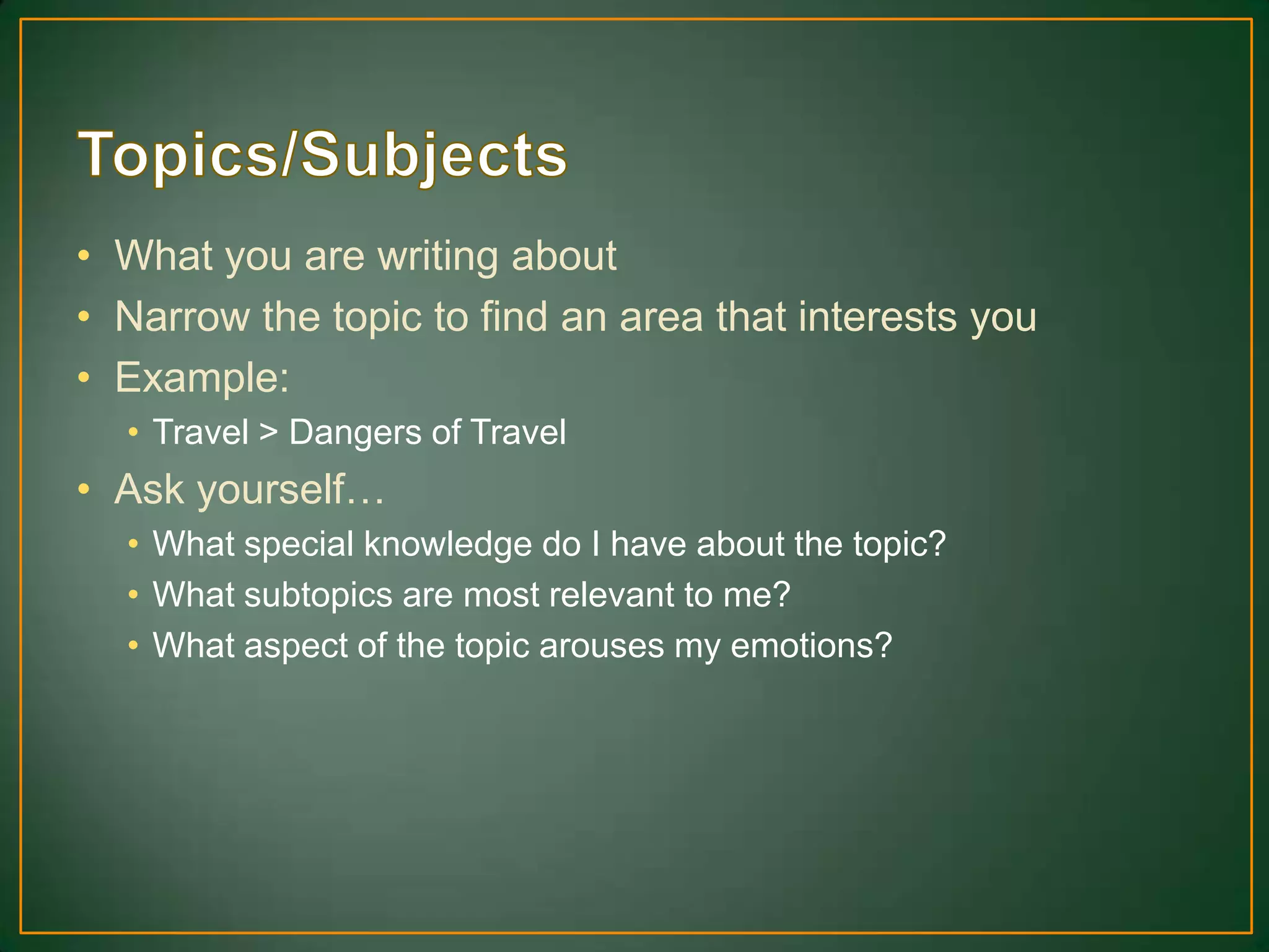 • What you are writing about
• Narrow the topic to find an area that interests you
• Example:
• Travel > Dangers of Travel
• Ask yourself…
• What special knowledge do I have about the topic?
• What subtopics are most relevant to me?
• What aspect of the topic arouses my emotions?
 