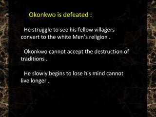  Okonkwo is defeated :
 He struggle to see his fellow villagers
convert to the white Men’s religion .
 Okonkwo cannot accept the destruction of
traditions .
 He slowly begins to lose his mind cannot
live longer .
 