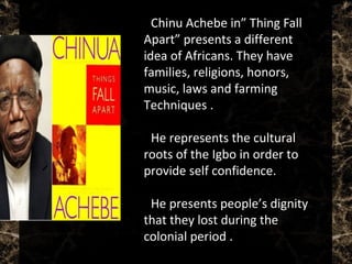  Chinu Achebe in” Thing Fall
Apart” presents a different
idea of Africans. They have
families, religions, honors,
music, laws and farming
Techniques .
 He represents the cultural
roots of the Igbo in order to
provide self confidence.
 He presents people’s dignity
that they lost during the
colonial period .
 