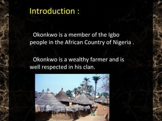  Introduction :
 Okonkwo is a member of the Igbo
people in the African Country of Nigeria .
 Okonkwo is a wealthy farmer and is
well respected in his clan.
 