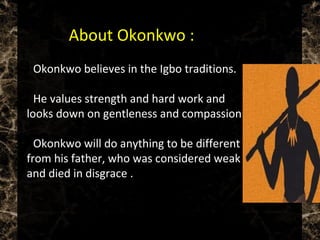  Okonkwo believes in the Igbo traditions.
 He values strength and hard work and
looks down on gentleness and compassion.
 Okonkwo will do anything to be different
from his father, who was considered weak
and died in disgrace .
 About Okonkwo :
 
