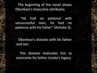  The beginning of the novel shows
Okonkwo’s masculine attributes.
 “He had no patience with
unsuccessful men, he had no
patience with his father” (Achebe 3).
 Okonkwo’s distaste with his father
and son.
 This distaste motivates him to
overcome his father Unoka’s legacy.
 
