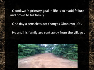  Okonkwo ‘s primary goal in life is to avoid failure
and prove to his family .
 One day a senseless act changes Okonkwo life .
 He and his family are sent away from the village .
 