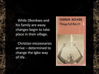  While Okonkwo and
his family are away
changes begin to take
place in their village.
 Christian missionaries
arrive – determined to
change the Igbo way
of life .
 
