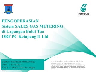 Presentation Title (acronym) ;
Division – Name/OPU/HCU/BU (acronym) ;
Name of Presenter ©Petroliam Nasional Berhad (PETRONAS) 2016 1
© 2016 PETROLIAM NASIONAL BERHAD (PETRONAS)
All rights reserved. No part of this document may be
reproduced, stored in a retrieval system or transmitted in any
form or by any means (electronic, mechanical, photocopying,
recording or otherwise) without the permission of the copyright
owner.
PENGOPERASIAN
Sistem SALES GAS METERING
di Lapangan Bukit Tua
ORF PC Ketapang II Ltd
Internal
Nama : Marthina Rumlawang
NIM : 171410037
Prodi : Teknik Produksi Migas
 