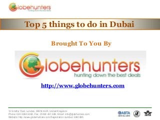 Top 5 things to do in Dubai
Brought To You By

http://www.globehunters.com

13 Smiths Yard, London, SW18 4HR, United Kingdom
Phone: 020 3384 6000, Fax: 01483 431 938, Email: info@globhunters.com
Website: http://www.globehunters.com Registration number: 6981085

 