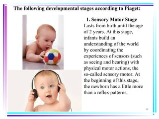 (2)
  1. Sensory Motor Stage
Lasts from birth until the age
of 2 years. At this stage,
infants build an
understanding of the world
by coordinating the
experiences of sensors (such
as seeing and hearing) with
physical motor actions, the
so-called sensory motor. At
the beginning of this stage,
the newborn has a little more
than a reflex patterns.
The following developmental stages according to Piaget: 
 
