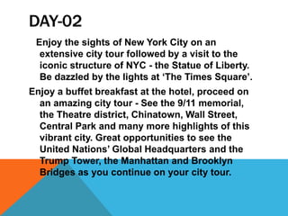 DAY-02
Enjoy the sights of New York City on an
extensive city tour followed by a visit to the
iconic structure of NYC - the Statue of Liberty.
Be dazzled by the lights at ‘The Times Square’.
Enjoy a buffet breakfast at the hotel, proceed on
an amazing city tour - See the 9/11 memorial,
the Theatre district, Chinatown, Wall Street,
Central Park and many more highlights of this
vibrant city. Great opportunities to see the
United Nations’ Global Headquarters and the
Trump Tower, the Manhattan and Brooklyn
Bridges as you continue on your city tour.
 