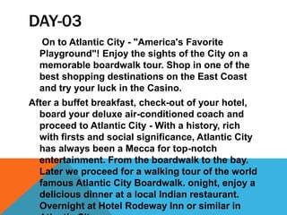 DAY-03
On to Atlantic City - "America's Favorite
Playground"! Enjoy the sights of the City on a
memorable boardwalk tour. Shop in one of the
best shopping destinations on the East Coast
and try your luck in the Casino.
After a buffet breakfast, check-out of your hotel,
board your deluxe air-conditioned coach and
proceed to Atlantic City - With a history, rich
with firsts and social significance, Atlantic City
has always been a Mecca for top-notch
entertainment. From the boardwalk to the bay.
Later we proceed for a walking tour of the world
famous Atlantic City Boardwalk. onight, enjoy a
delicious dinner at a local Indian restaurant.
Overnight at Hotel Rodeway Inn or similar in
 