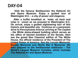 DAY-04
Visit the famous Smithsonian the National Air
and Space Museum. Enjoy a guided tour of
Washington D.C. - a city of power and elegance.
After a buffet breakfast at hotel, sit back and
relax in coach as we proceed to Washington D.C.
On arrival, enjoy a guided sightseeing tour of this
historic and beautiful city. Continue on a panoramic
drive to Pennsylvania Avenue arriving at The Capitol
- the White dome-shaped building which serves as
the office of elected members of the Senate. Also
see the grand Neo Classical edifice of The White
House, the official residence of the President of The
United States of America. See the Lincoln Memorial,
Korean Memorial and World War II Memorial. We
then proceed to the Smithsonian Institution - The
World’s Largest Museum Complex, which includes
The National Air and Space Museum.
 
