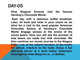 DAY-05
Onto Niagara! Enroute visit the famous
Hershey’s Chocolate World.
Start day with a delicious buffet breakfast.
Later, sit back and relax in your coach as we
drive for a visit to the most popular American
Chocolate factory at Hershey’s Chocolate
World. Engage senses at the aroma of the
cocoa beans. Here you will see the process of
how beans are made into milk chocolate. We
then continue our scenic journey to the Niagara
Falls - one of the natural wonders of the world.
On arrival, check-in to the hotel. Enjoy a hot
delicious dinner at a local Indian restaurant.
Overnight at Hotel Sleep Inn or , in Buffalo.
 