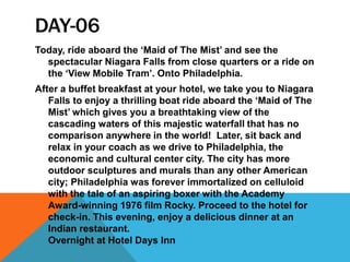 DAY-06
Today, ride aboard the ‘Maid of The Mist’ and see the
spectacular Niagara Falls from close quarters or a ride on
the ‘View Mobile Tram’. Onto Philadelphia.
After a buffet breakfast at your hotel, we take you to Niagara
Falls to enjoy a thrilling boat ride aboard the ‘Maid of The
Mist’ which gives you a breathtaking view of the
cascading waters of this majestic waterfall that has no
comparison anywhere in the world! Later, sit back and
relax in your coach as we drive to Philadelphia, the
economic and cultural center city. The city has more
outdoor sculptures and murals than any other American
city; Philadelphia was forever immortalized on celluloid
with the tale of an aspiring boxer with the Academy
Award-winning 1976 film Rocky. Proceed to the hotel for
check-in. This evening, enjoy a delicious dinner at an
Indian restaurant.
Overnight at Hotel Days Inn
 