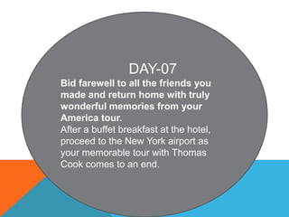 DAY-07
Bid farewell to all the friends you
made and return home with truly
wonderful memories from your
America tour.
After a buffet breakfast at the hotel,
proceed to the New York airport as
your memorable tour with Thomas
Cook comes to an end.
 
