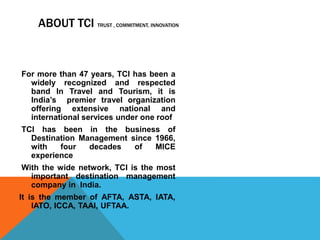 ABOUT TCI TRUST , COMMITMENT, INNOVATION
For more than 47 years, TCI has been a
widely recognized and respected
band In Travel and Tourism, it is
India’s premier travel organization
offering extensive national and
international services under one roof
TCI has been in the business of
Destination Management since 1966,
with four decades of MICE
experience
With the wide network, TCI is the most
important destination management
company in India.
It is the member of AFTA, ASTA, IATA,
IATO, ICCA, TAAI, UFTAA.
 